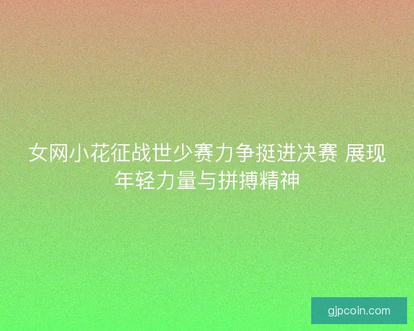 女网小花征战世少赛力争挺进决赛 展现年轻力量与拼搏精神