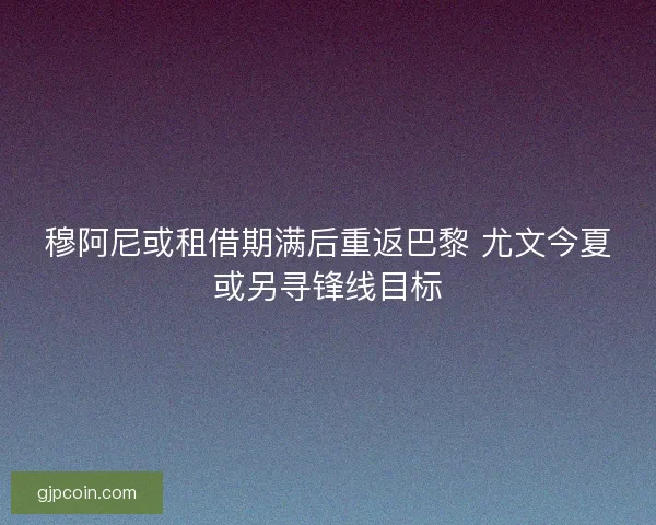穆阿尼或租借期满后重返巴黎 尤文今夏或另寻锋线目标